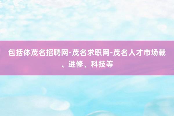 包括体茂名招聘网-茂名求职网-茂名人才市场裁、进修、科技等