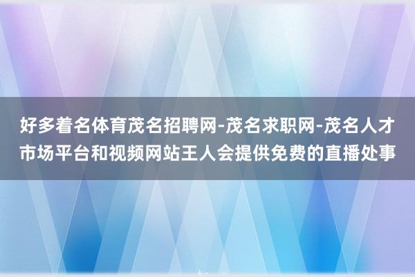 好多着名体育茂名招聘网-茂名求职网-茂名人才市场平台和视频网站王人会提供免费的直播处事